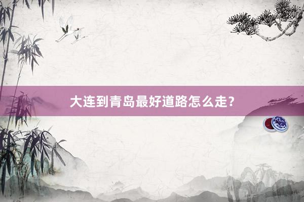 大连到青岛最好道路怎么走？