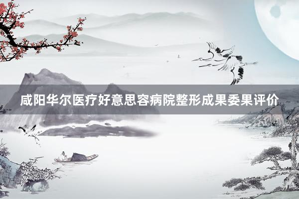 咸阳华尔医疗好意思容病院整形成果委果评价