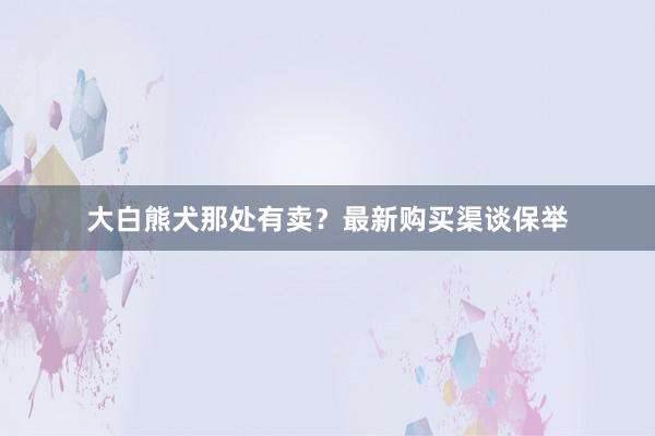 大白熊犬那处有卖？最新购买渠谈保举